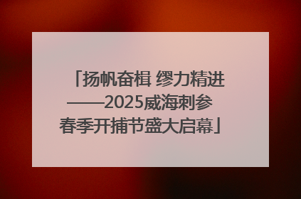 扬帆奋楫 缪力精进——2025威海刺参春季开捕节盛大启幕