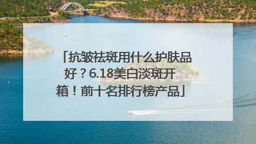 抗皱祛斑用什么护肤品好？6.18美白淡斑开箱！前十名排行榜产品