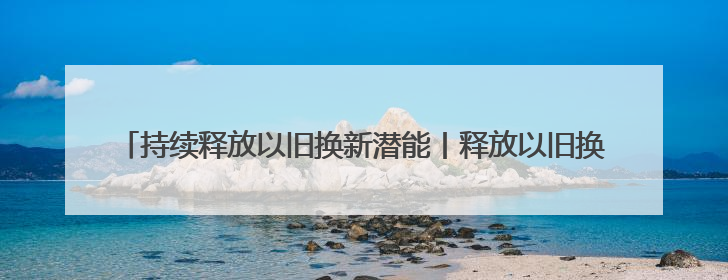 持续释放以旧换新潜能丨释放以旧换新潜能要 “疏通”与“扩容”并重
