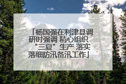 杨国强在利津县调研时强调 精心组织“三夏”生产 落实落细防汛备汛工作