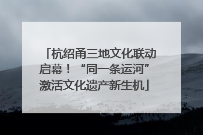 杭绍甬三地文化联动启幕！“同一条运河”激活文化遗产新生机