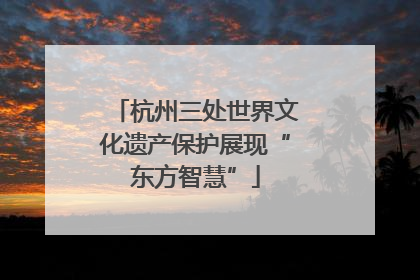 杭州三处世界文化遗产保护展现“东方智慧”