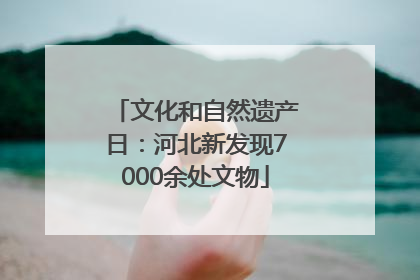 文化和自然遗产日：河北新发现7000余处文物