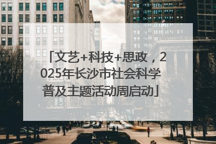 文艺+科技+思政，2025年长沙市社会科学普及主题活动周启动