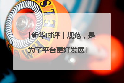 新华时评丨规范，是为了平台更好发展