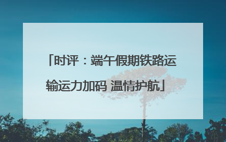 时评：端午假期铁路运输运力加码 温情护航