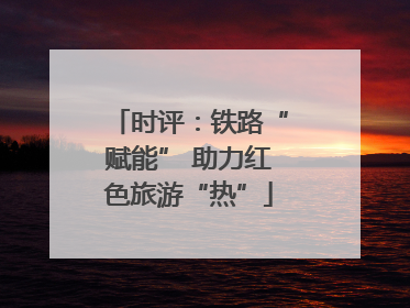 时评：铁路“赋能” 助力红色旅游“热”