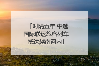 时隔五年 中越国际联运旅客列车抵达越南河内
