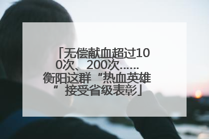 无偿献血超过100次、200次……衡阳这群“热血英雄”接受省级表彰