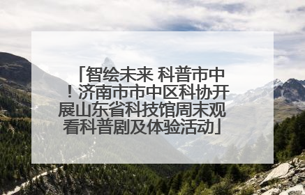 智绘未来 科普市中！济南市市中区科协开展山东省科技馆周末观看科普剧及体验活动