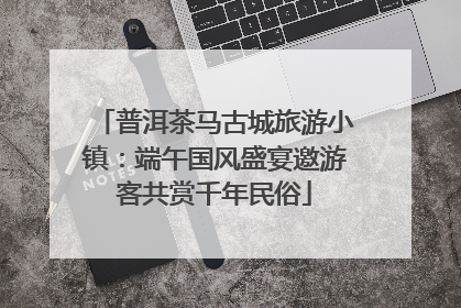 普洱茶马古城旅游小镇：端午国风盛宴邀游客共赏千年民俗