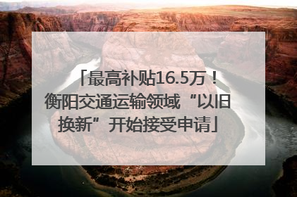 最高补贴16.5万！衡阳交通运输领域“以旧换新”开始接受申请