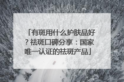 有斑用什么护肤品好？祛斑口碑分享：国家唯一认证的祛斑产品