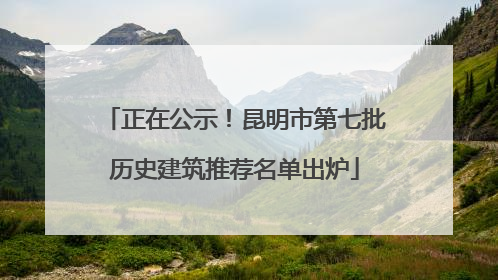 正在公示！昆明市第七批历史建筑推荐名单出炉