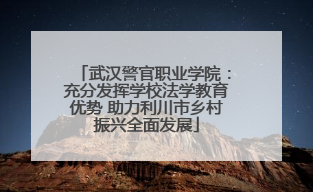 武汉警官职业学院：充分发挥学校法学教育优势 助力利川市乡村振兴全面发展