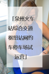 泉州火车站综合交通枢纽站网约车停车场试运营
