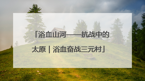 浴血山河——抗战中的太原｜浴血奋战三元村