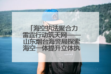 海空执法聚合力 雷霆行动筑天网——山东烟台海警局探索海空一体提升立体执法效能纪实