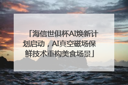 海信世俱杯AI焕新计划启动，AI真空磁场保鲜技术重构美食场景