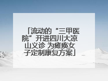 流动的“三甲医院”开进四川大凉山义诊 为瘫痪女子定制康复方案