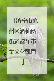 济宁市兖州区酒仙桥街道端午市集文化飘香