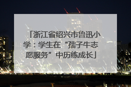 浙江省绍兴市鲁迅小学：学生在“孺子牛志愿服务”中历练成长