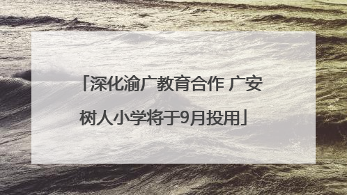 深化渝广教育合作 广安树人小学将于9月投用