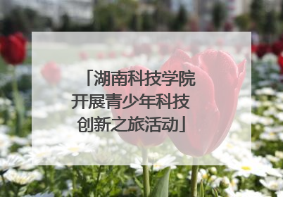 湖南科技学院开展青少年科技创新之旅活动