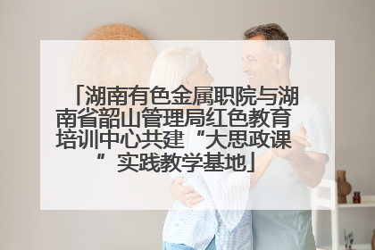 湖南有色金属职院与湖南省韶山管理局红色教育培训中心共建“大思政课”实践教学基地