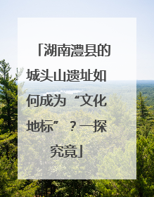 湖南澧县的城头山遗址如何成为“文化地标”？一探究竟