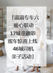 滴滴专车六一暖心联动：17城童趣彩蛋车惊喜上线 46城司机亲子活动