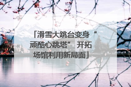 滑雪大跳台变身“顽酷心跳塔” 开拓场馆利用新局面