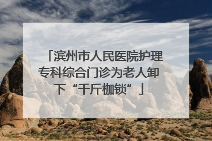 滨州市人民医院护理专科综合门诊为老人卸下“千斤枷锁”