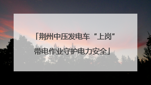 荆州中压发电车“上岗” 带电作业守护电力安全
