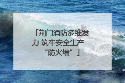 荆门消防多维发力 筑牢安全生产“防火墙”
