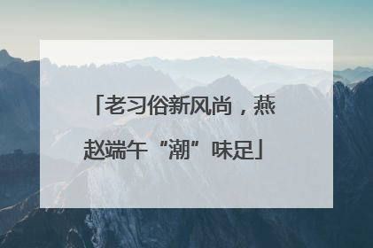老习俗新风尚，燕赵端午“潮”味足