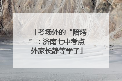 考场外的“陪烤”：济南七中考点外家长静等学子