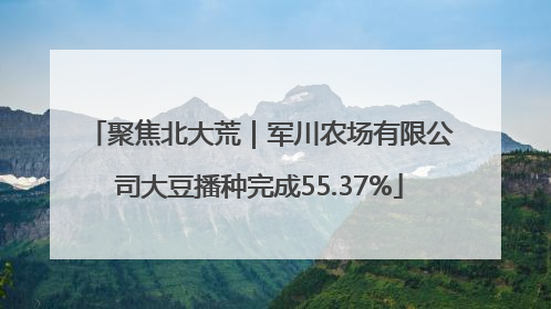 聚焦北大荒｜军川农场有限公司大豆播种完成55.37%
