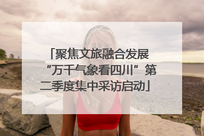 聚焦文旅融合发展 “万千气象看四川”第二季度集中采访启动