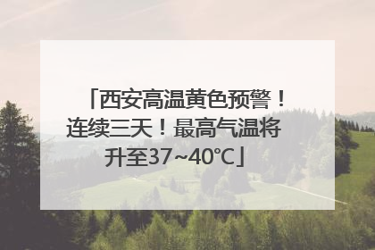 西安高温黄色预警！连续三天！最高气温将升至37~40℃