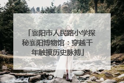 襄阳市人民路小学探秘襄阳博物馆：穿越千年触摸历史脉搏