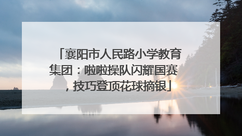 襄阳市人民路小学教育集团：啦啦操队闪耀国赛，技巧登顶花球摘银