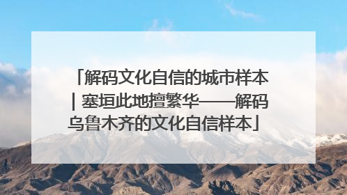 解码文化自信的城市样本｜塞垣此地擅繁华——解码乌鲁木齐的文化自信样本