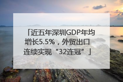 近五年深圳GDP年均增长5.5%，外贸出口连续实现“32连冠”