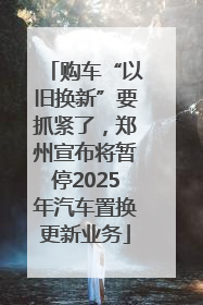 购车“以旧换新”要抓紧了，郑州宣布将暂停2025年汽车置换更新业务