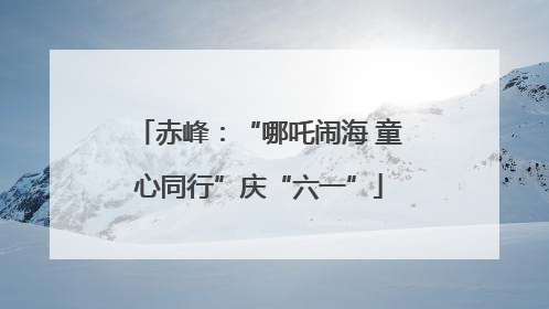 赤峰：“哪吒闹海 童心同行”庆“六一”
