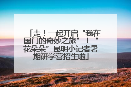 走！一起开启“我在国门的奇妙之旅”！“花朵朵”昆明小记者暑期研学营招生啦