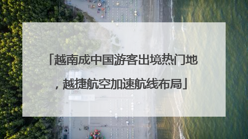 越南成中国游客出境热门地，越捷航空加速航线布局