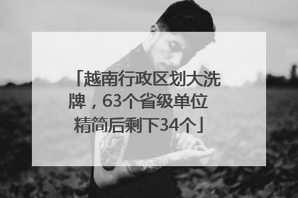 越南行政区划大洗牌，63个省级单位精简后剩下34个