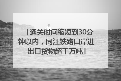 通关时间缩短到30分钟以内，同江铁路口岸进出口货物超千万吨